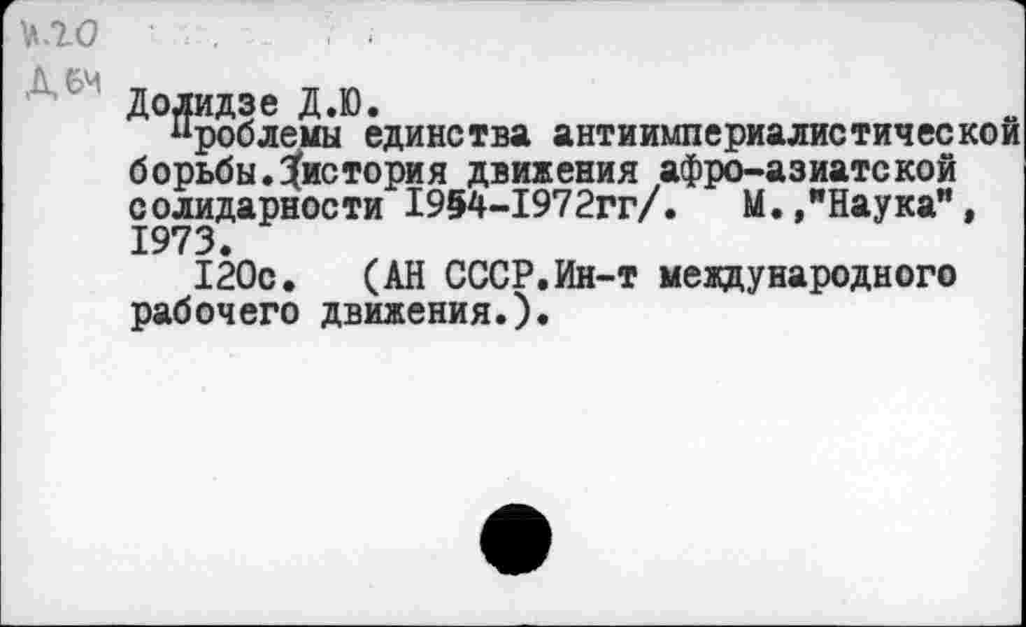 ﻿\\.Т0 '	.. ;■ .
Додидзе Д.Ю.
ироблемы единства антиимпериалистической борьбы, ^история движения афро-азиатской солидарности 1954-1972гг/.	М.,"Наука",
1973.
120с. (АН СССР.Ин-т международного рабочего движения.).